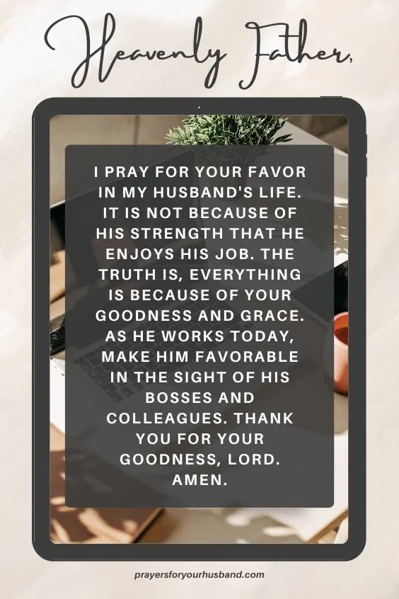 Heavenly Father, I pray for your favor in my husband's life. It is not because of his strength that he enjoys his job. The truth is, everything is because of your goodness and grace. As he works today, make him favorable in the sight of his bosses and colleagues. Thank You for Your goodness, Lord. Amen.