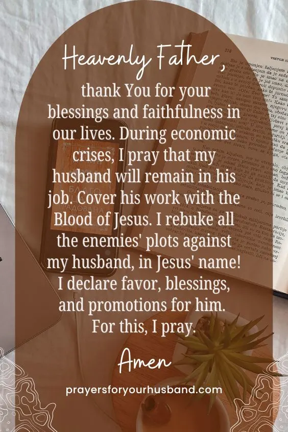 Heavenly Father, thank You for your blessings and faithfulness in our lives. During economic crises, I pray that my husband will remain in his job. Cover his work with the Blood of Jesus. I rebuke all the enemies' plots against my husband, in Jesus' name! I declare favor, blessings, and promotions for him. For this, I pray. Amen.