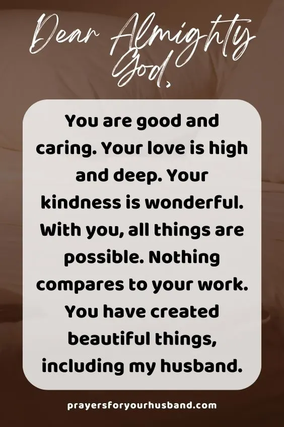 Dear Almighty God, You are good and caring. Your love is high and deep. Your kindness is wonderful. With you, all things are possible. Nothing compares to your work. You have created beautiful things, including my husband.