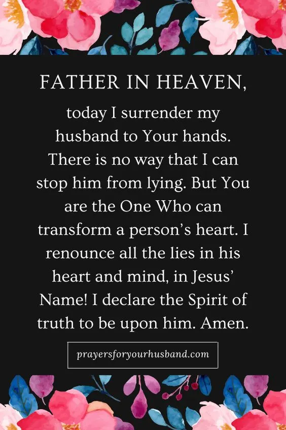 Father in Heaven, today I surrender my husband to Your hands. There is no way that I can stop him from lying. But You are the One Who can transform a person&rsquo;s heart. I renounce all the lies in his heart and mind, in Jesus&rsquo; Name! I declare the Spirit of truth to be upon him. Amen. Prayer for a Husband That Lies