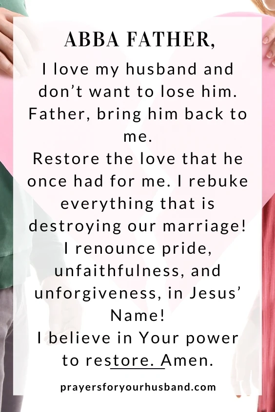 Abba Father, I love my husband and don&rsquo;t want to lose him. Father, bring him back to me. Restore the love that he once had for me. I rebuke everything that is destroying our marriage! I renounce pride, unfaithfulness, and unforgiveness, in Jesus&rsquo; Name! I believe in Your power to restore. Amen.