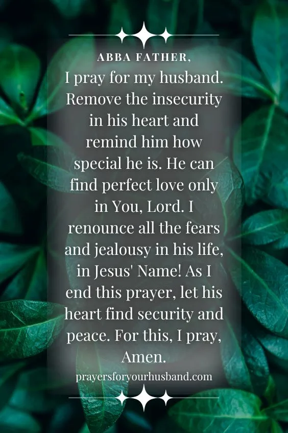 Abba Father, I pray for my husband. Remove the insecurity in his heart and remind him how special he is. He can find perfect love only in You, Lord. I renounce all the fears and jealousy in his life, in Jesus' Name! As I end this prayer, let his heart find security and peace. For this, I pray, Amen.