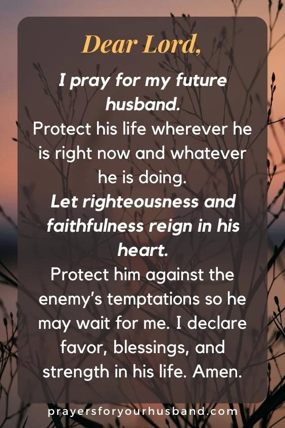 Dear Lord, I pray for my future husband. Protect his life wherever he is right now and whatever he is doing. Let righteousness and faithfulness reign in his heart. Protect him against the enemy&rsquo;s temptations so he may wait for me. I declare favor, blessings, and strength in his life. Amen.