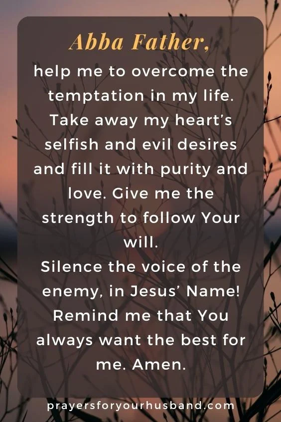 Abba Father, help me to overcome the temptation in my life. Take away my heart&rsquo;s selfish and evil desires and fill it with purity and love. Give me the strength to follow Your will. Silence the voice of the enemy, in Jesus&rsquo; Name! Remind me that You always want the best for me. Amen.