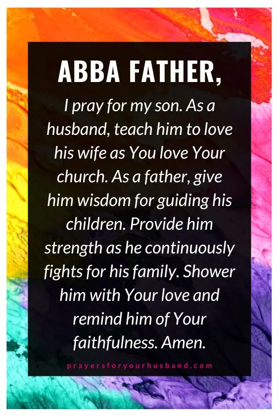 Abba Father, I pray for my son. As a husband, teach him to love his wife as You love Your church. As a father, give him wisdom for guiding his children. Provide him strength as he continuously fights for his family. Shower him with Your love and remind him of Your faithfulness. Amen.