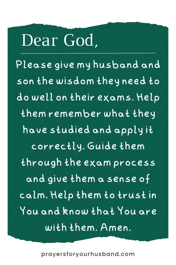 Dear God, Please give my husband and son the wisdom they need to do well on their exams. Help them remember what they have studied and apply it correctly. Guide them through the exam process and give them a sense of calm. Help them to trust in You and know that You are with them. Amen.