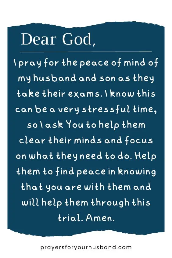 Dear God, I pray for the peace of mind of my husband and son as they take their exams. I know this can be a very stressful time, so I ask You to help them clear their minds and focus on what they need to do. Help them to find peace in knowing that you are with them and will help them through this trial. Amen.