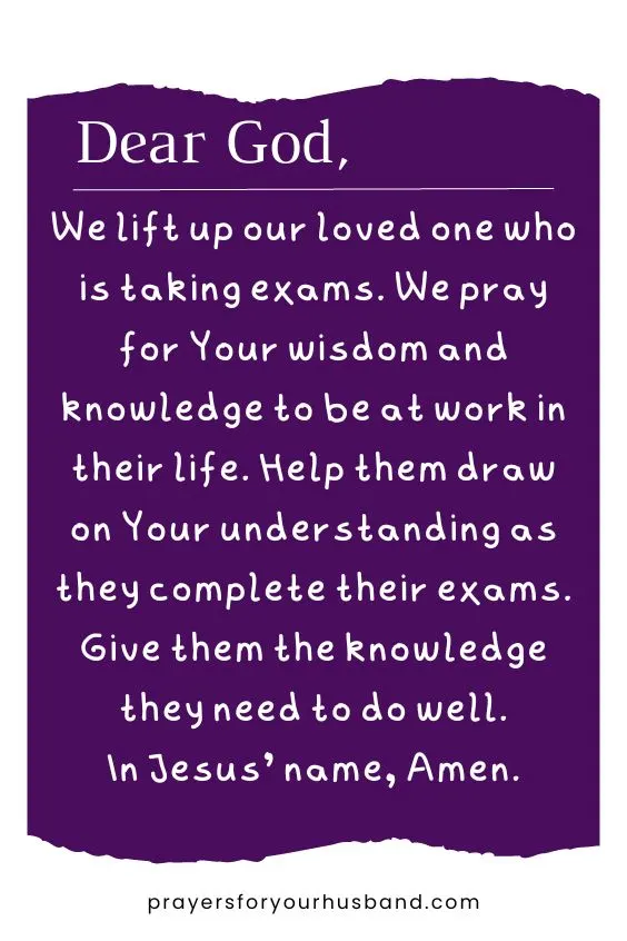 Dear God, We lift up our loved one who is taking exams. We pray for Your wisdom and knowledge to be at work in their life. Help them draw on Your understanding as they complete their exams. Give them the knowledge they need to do well. In Jesus&rsquo; name, Amen.