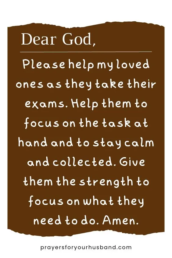 Dear God, Please help my loved ones as they take their exams. Help them to focus on the task at hand and to stay calm and collected. Give them the strength to focus on what they need to do. Amen.