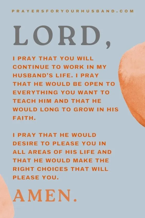 Lord, I pray that You will continue to work in my husband's life. I pray that he would be open to everything You want to teach him and that he would long to grow in his faith. I pray that he would desire to please You in all areas of his life and that he would make the right choices that will please You. Amen.