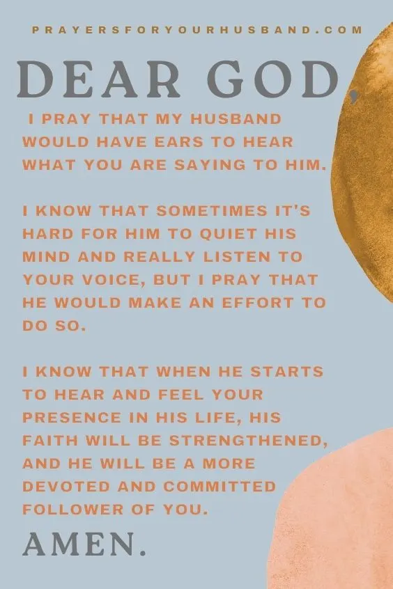 Dear God, I pray that my husband would have ears to hear what You are saying to him. I know that sometimes it's hard for him to quiet his mind and really listen to Your voice, but I pray that he would make an effort to do so. I know that when he starts to hear and feel your presence in his life, his faith will be strengthened, and he will be a more devoted and committed follower of You. Amen.