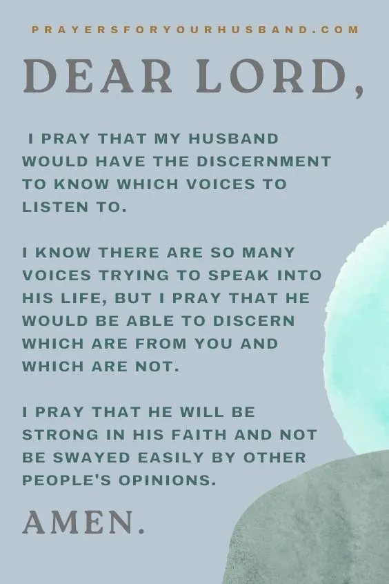 Dear Lord, I pray that my husband would have the discernment to know which voices to listen to. I know there are so many voices trying to speak into his life, but I pray that he would be able to discern which are from You and which are not. I pray that he will be strong in his faith and not be swayed easily by other people's opinions. Amen.