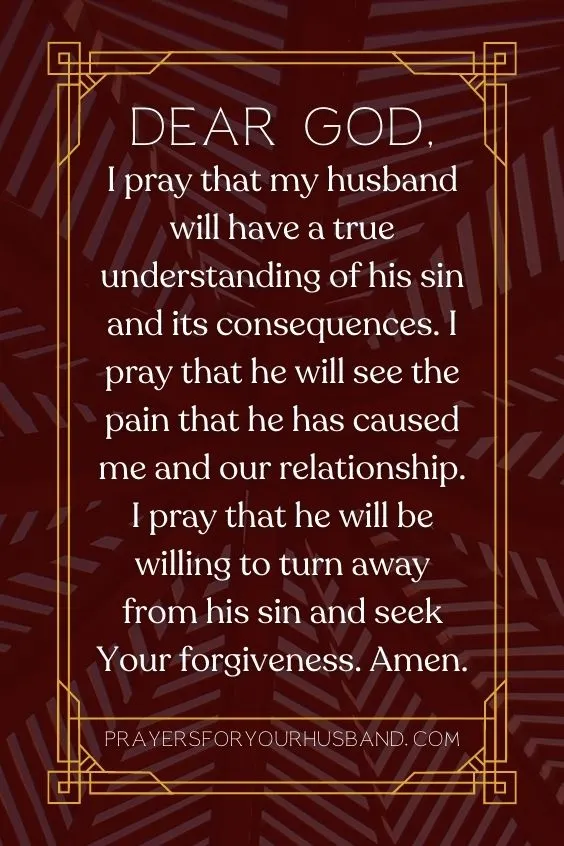 Dear God, I pray that my husband will have a true understanding of his sin and its consequences. I pray that he will see the pain that he has caused me and our relationship. I pray that he will be willing to turn away from his sin and seek Your forgiveness. Amen.