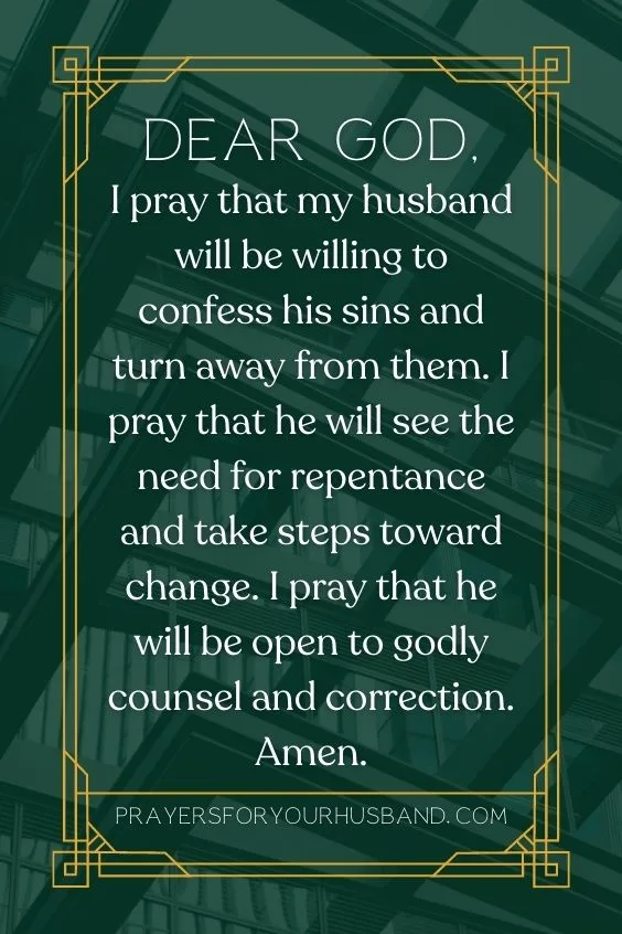 Dear God, I pray that my husband will be willing to confess his sins and turn away from them. I pray that he will see the need for repentance and take steps toward change. I pray that he will be open to godly counsel and correction. Amen.