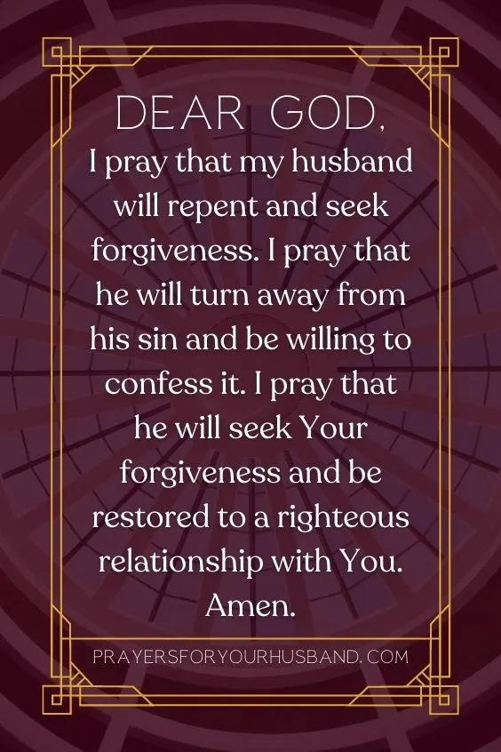 Dear God, I pray that my husband will repent and seek forgiveness. I pray that he will turn away from his sin and be willing to confess it. I pray that he will seek Your forgiveness and be restored to a righteous relationship with You. Amen.