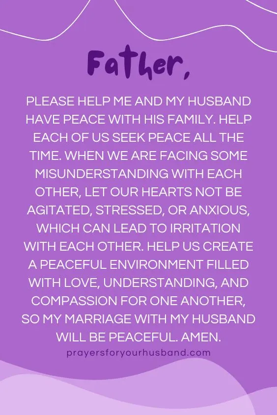 "Father, please help me and my husband have peace with his family. Help each of us seek peace all the time. When we are facing some misunderstanding with each other, let our hearts not be agitated, stressed, or anxious, which can lead to irritation with each other. Help us create a peaceful environment filled with love, understanding, and compassion for one another, so my marriage with my husband will be peaceful. Amen."