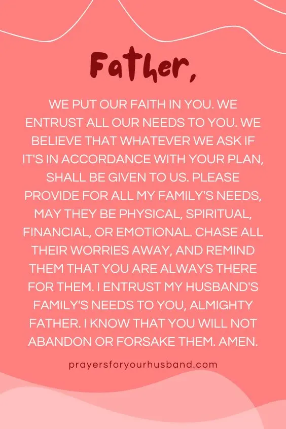"Father, we put our faith in You. We entrust all our needs to You. We believe that whatever we ask if it's in accordance with Your plan, shall be given to us. Please provide for all my family's needs, may they be physical, spiritual, financial, or emotional. Chase all their worries away, and remind them that You are always there for them. I entrust my husband's family's needs to You, Almighty Father. I know that you will not abandon or forsake them. Amen."
