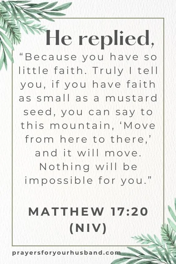 He replied, &ldquo;Because you have so little faith. Truly I tell you, if you have faith as small as a mustard seed, you can say to this mountain, &lsquo;Move from here to there,&rsquo; and it will move. Nothing will be impossible for you.&rdquo;