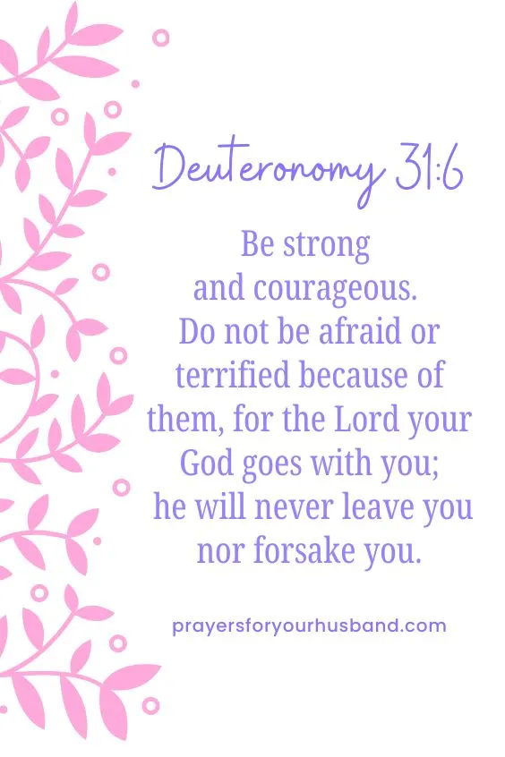 Be strong and courageous. Do not be afraid or terrified because of them, for the Lord your God goes with you; he will never leave you nor forsake you.&rdquo; Deuteronomy 31:6