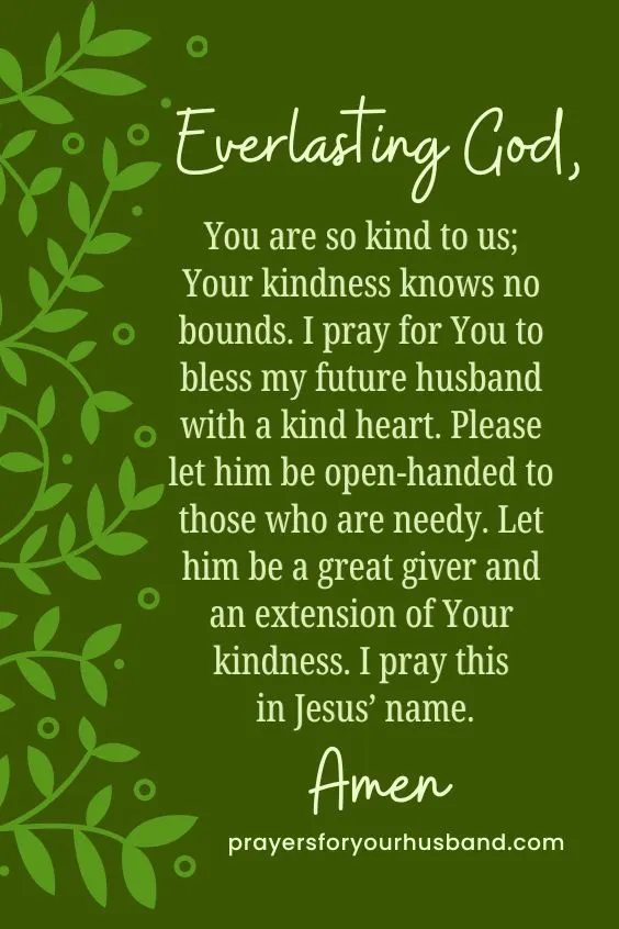 Everlasting God,You are so kind to us; Your kindness knows no bounds. I pray for You to bless my future husband with a kind heart. Please let him be open-handed to those who are needy. Let him be a great giver and an extension of Your kindness. I pray this in Jesus&rsquo; name. Amen.