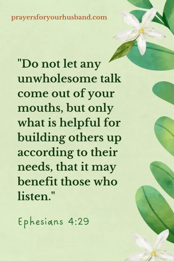 Do not let any unwholesome talk come out of your mouths, but only what is helpful for building others up according to their needs, that it may benefit those who listen. Ephesians 4:29 (NIV)