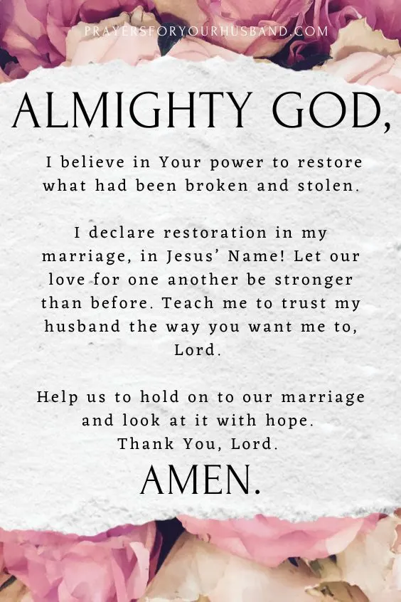 Almighty God, I believe in Your power to restore what had been broken and stolen. I declare restoration in my marriage, in Jesus&rsquo; Name! Let our love for one another be stronger than before. Teach me to trust my husband the way you want me to, Lord. Help us to hold on to our marriage and look at it with hope. Thank You, Lord. Amen.