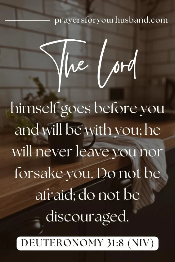 Prayer For My Husband In The Morning The LORD himself goes before you and will be with you; he will never leave you nor forsake you. Do not be afraid; do not be discouraged.” Deuteronomy 31:8 (NIV)