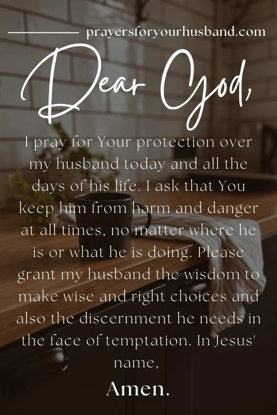 Prayer For My Husband In The Morning Dear God, I pray for Your protection over my husband today and all the days of his life. I ask that You keep him from harm and danger at all times, no matter where he is or what he is doing. Please grant my husband the wisdom to make wise and right choices and also the discernment he needs in the face of temptation. In Jesus' name, Amen.