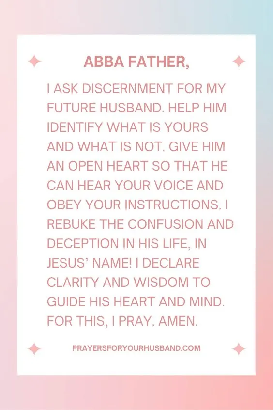 Abba Father, I ask discernment for my future husband. Help him identify what is Yours and what is not. Give him an open heart so that he can hear Your voice and obey Your instructions. I rebuke the confusion and deception in his life, in Jesus&rsquo; Name! I declare clarity and wisdom to guide his heart and mind. For this, I pray. Amen. 