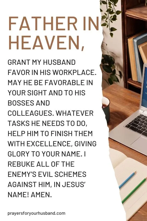 Father in heaven, grant my husband favor in his workplace. May he be favorable in Your sight and to his bosses and colleagues. Whatever tasks he needs to do, help him to finish them with excellence, giving glory to Your Name. I rebuke all of the enemy&rsquo;s evil schemes against him, in Jesus&rsquo; Name! Amen.
