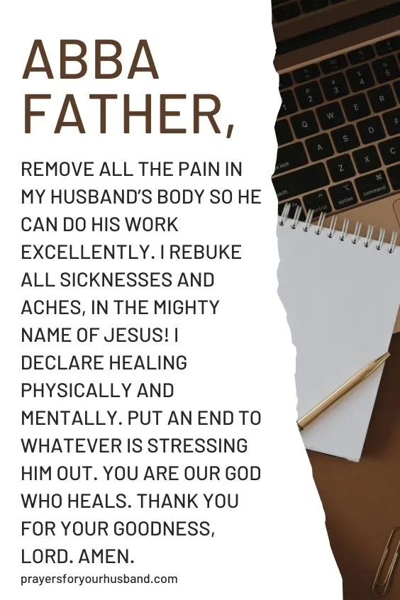 Abba Father, remove all the pain in my husband&rsquo;s body so he can do his work excellently. I rebuke all sicknesses and aches, in the mighty Name of Jesus! I declare healing physically and mentally. Put an end to whatever is stressing him out. You are our God Who heals. Thank You for your goodness, Lord. Amen.
