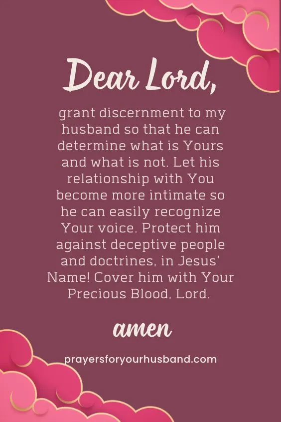 Dear Lord, grant discernment to my husband so that he can determine what is Yours and what is not. Let his relationship with You become more intimate so he can easily recognize Your voice. Protect him against deceptive people and doctrines, in Jesus&rsquo; Name! Cover him with Your Precious Blood, Lord. Amen.