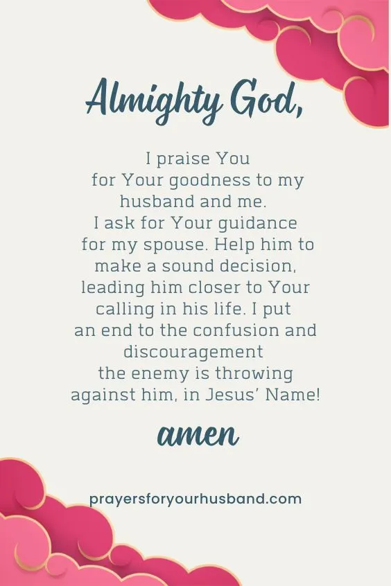 Almighty God, I praise You for Your goodness to my husband and me. I ask for Your guidance for my spouse. Help him to make a sound decision, leading him closer to Your calling in his life. I put an end to the confusion and discouragement the enemy is throwing against him, in Jesus&rsquo; Name! Amen.