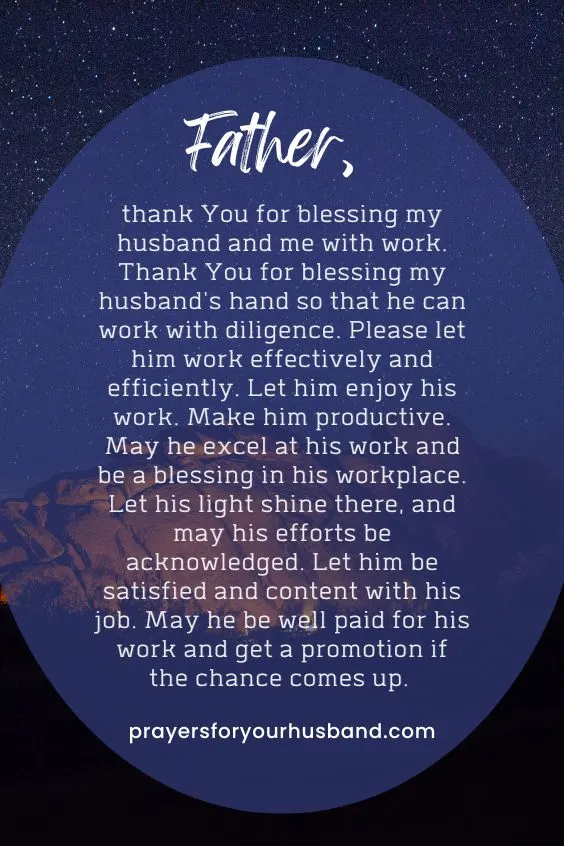 Father, thank You for blessing my husband and me with work. Thank You for blessing my husband's hand so that he can work with diligence. Please let him work effectively and efficiently. Let him enjoy his work. Make him productive. May he excel at his work and be a blessing in his workplace. Let his light shine there, and may his efforts be acknowledged. Let him be satisfied and content with his job. May he be well paid for his work and get a promotion if the chance comes up. 