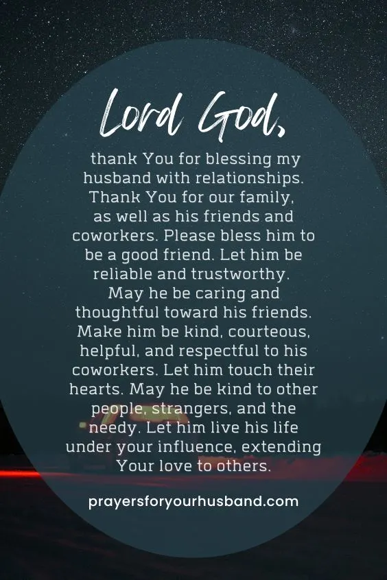Lord God, thank You for blessing my husband with relationships. Thank You for our family, as well as his friends and coworkers. Please bless him to be a good friend. Let him be reliable and trustworthy. May he be caring and thoughtful toward his friends. Make him be kind, courteous, helpful, and respectful to his coworkers. Let him touch their hearts. May he be kind to other people, strangers, and the needy. Let him live his life under your influence, extending Your love to others