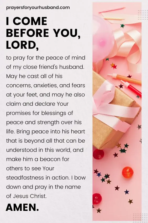 I come before you, Lord, to pray for the peace of mind of my close friend's husband. May he cast all of his concerns, anxieties, and fears at your feet, and may he also claim and declare Your promises for blessings of peace and strength over his life. Bring peace into his heart that is beyond all that can be understood in this world, and make him a beacon for others to see Your steadfastness in action. I bow down and pray in the name of Jesus Christ. Amen.