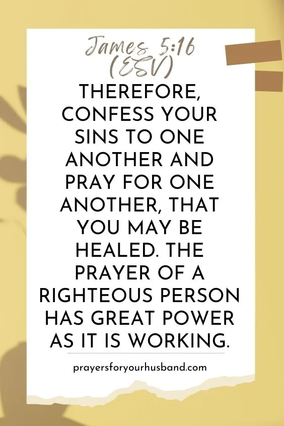 Therefore, confess your sins to one another and pray for one another, that you may be healed. The prayer of a righteous person has great power as it is working.