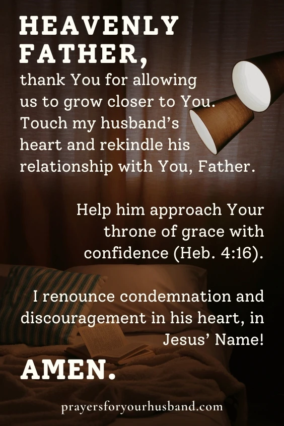 Heavenly Father, thank You for allowing us to grow closer to You. Touch my husband&rsquo;s heart and rekindle his relationship with You, Father. Help him approach Your throne of grace with confidence (Heb. 4:16). I renounce condemnation and discouragement in his heart, in Jesus&rsquo; Name! Amen. 