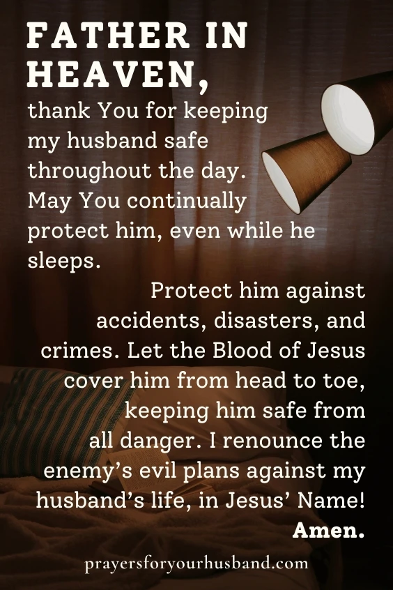 Father in heaven, thank You for keeping my husband safe throughout the day. May You continually protect him, even while he sleeps. Protect him against accidents, disasters, and crimes. Let the Blood of Jesus cover him from <a href=