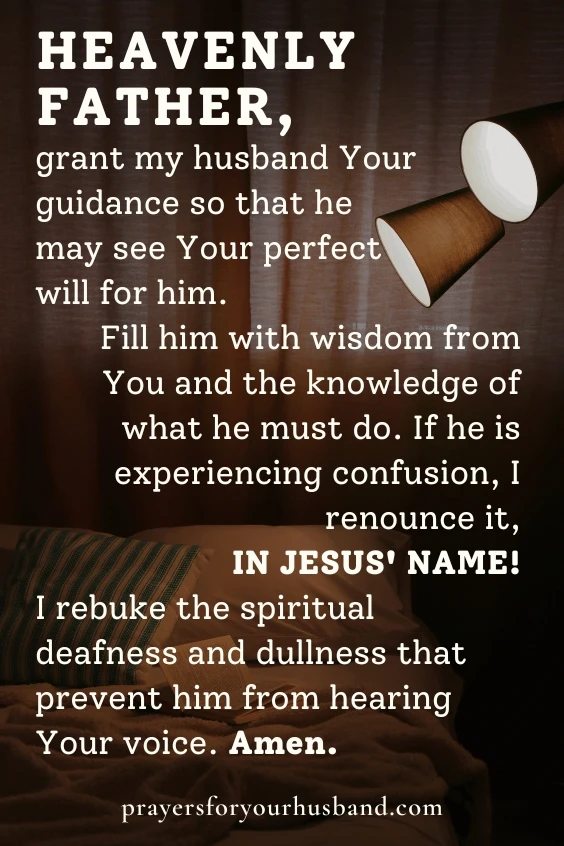 Heavenly Father, grant my husband Your guidance so that he may see Your perfect will for him. Fill him with wisdom from You and the knowledge of what he must do. If he is experiencing confusion, I renounce it, in Jesus' Name! I rebuke the spiritual deafness and dullness that prevent him from hearing Your voice. Amen. 