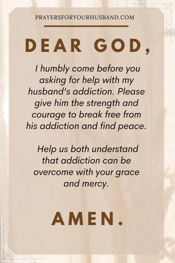 Dear God, I humbly come before you asking for help with my husband&rsquo;s addiction. Please give him the strength and courage to break free from his addiction and find peace. Help us both understand that addiction can be overcome with your grace and mercy. Amen.