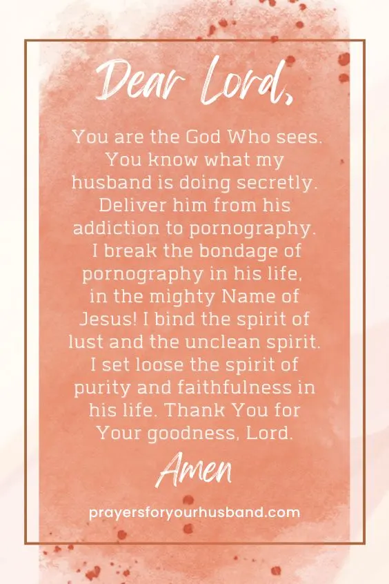 Dear Lord, You are the God Who sees. You know what my husband is doing secretly. Deliver him from his addiction to pornography. I break the bondage of pornography in his life, in the mighty Name of Jesus! I bind the spirit of lust and the unclean spirit. I set loose the spirit of purity and faithfulness in his life. Thank You for Your goodness, Lord. Amen.
