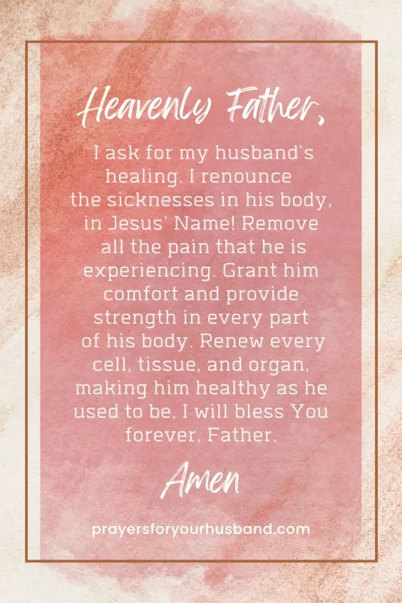 Heavenly Father, I ask for my husband's healing. I renounce the sicknesses in his body, in Jesus' Name! Remove all the pain that he is experiencing. Grant him comfort and provide strength in every part of his body. Renew every cell, tissue, and organ, making him healthy as he used to be. I will bless You forever, Father. Amen.