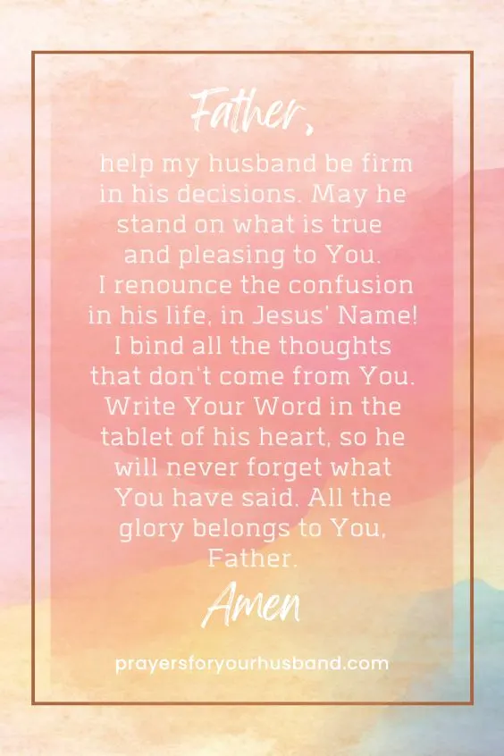 Father, help my husband be firm in his decisions. May he stand on what is true and pleasing to You. I renounce the confusion in his life, in Jesus' Name! I bind all the thoughts that don't come from You. Write Your Word in the tablet of his heart, so he will never forget what You have said. All the glory belongs to You, Father. Amen.
