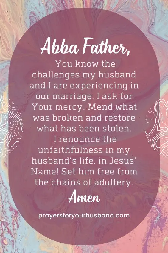 Abba Father, You know the challenges my husband and I are experiencing in our marriage. I ask for Your mercy. Mend what was broken and restore what has been stolen. I renounce the unfaithfulness in my husband&rsquo;s life, in Jesus&rsquo; Name! Set him free from the chains of adultery. Amen.