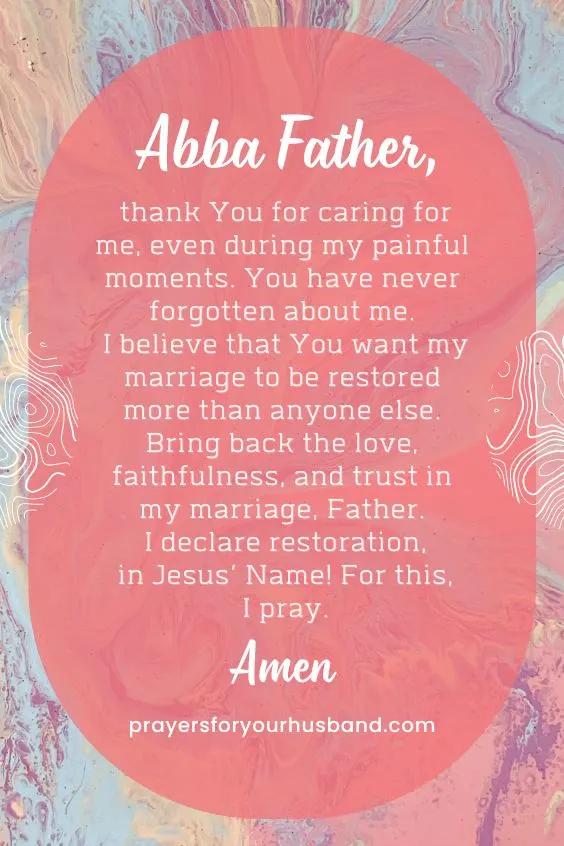 Abba Father, thank You for caring for me, even during my painful moments. You have never forgotten about me. I believe that You want my marriage to be restored more than anyone else. Bring back the love, faithfulness, and trust in my marriage, Father. I declare restoration, in Jesus&rsquo; Name! For this, I pray. Amen.
