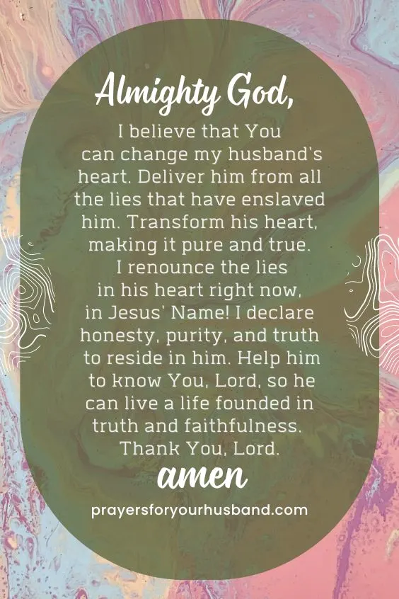 Almighty God, I believe that You can change my husband's heart. Deliver him from all the lies that have enslaved him. Transform his heart, making it pure and true. I renounce the lies in his heart right now, in Jesus' Name! I declare honesty, purity, and truth to reside in him. Help him to know You, Lord, so he can live a life founded in truth and faithfulness. Thank You, Lord. Amen.