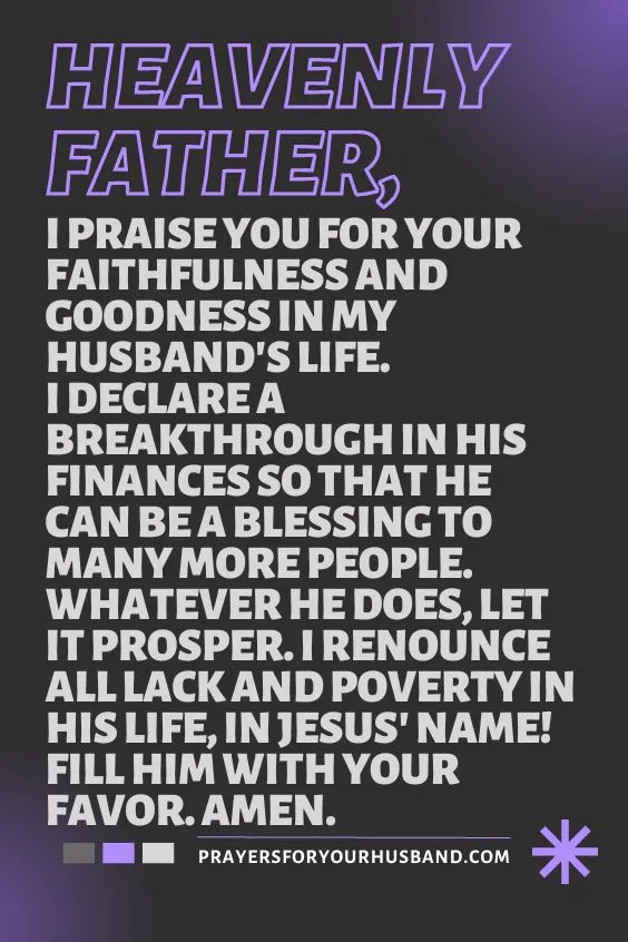 Heavenly Father, I praise You for Your faithfulness and goodness in my husband's life. I declare a breakthrough in his finances so that he can be a blessing to many more people. Whatever he does, let it prosper. I renounce all lack and poverty in his life, in Jesus' Name! Fill him with Your favor. Amen.