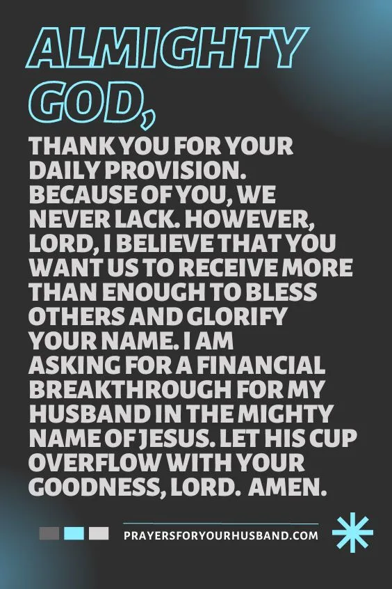 Almighty God, thank You for Your daily provision. Because of You, we never lack. However, Lord, I believe that You want us to receive more than enough to bless others and glorify Your Name. I am asking for a financial breakthrough for my husband in the mighty Name of Jesus. Let his cup overflow with Your goodness, Lord. Amen.