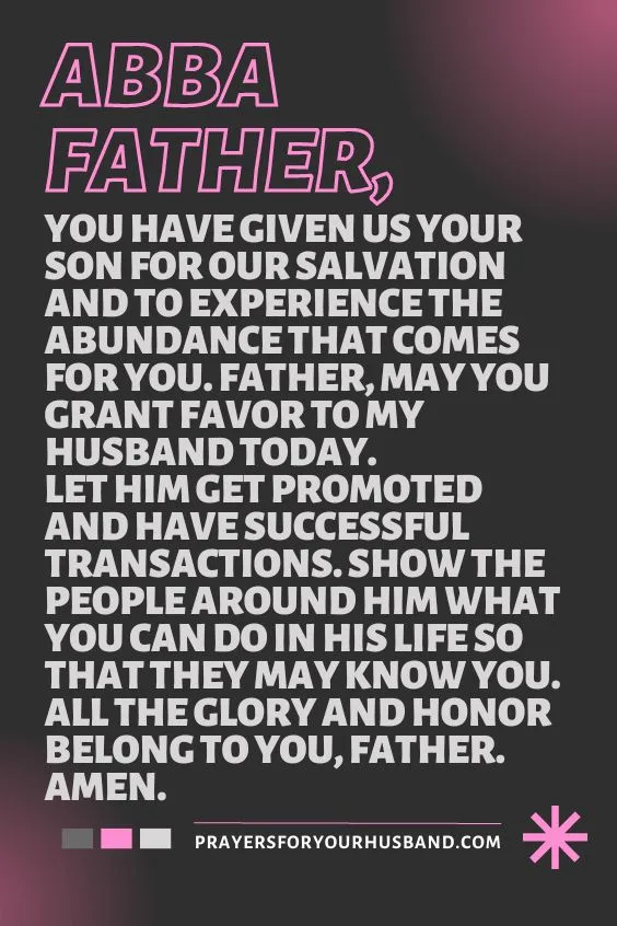 Abba Father, You have given us Your Son for our salvation and to experience the abundance that comes for You. Father, may You grant favor to my husband today. Let him get promoted and have successful transactions. Show the people around him what You can do in his life so that they may know You. All the glory and honor belong to You, Father. Amen.